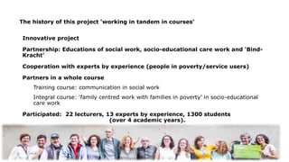 Innovative project
Partnership: Educations of social work, socio-educational care work and ‘Bind-
Kracht’
Cooperation with experts by experience (people in poverty/service users)
Partners in a whole course
Training course: communication in social work
Integral course: ‘family centred work with families in poverty’ in socio-educational
care work
Participated: 22 lecturers, 13 experts by experience, 1300 students
(over 4 academic years).
The history of this project ‘working in tandem in courses’
 