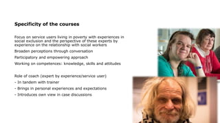 Specificity of the courses
Focus on service users living in poverty with experiences in
social exclusion and the perspective of these experts by
experience on the relationship with social workers
Broaden perceptions through conversation
Participatory and empowering approach
Working on competences: knowledge, skills and attitudes
Role of coach (expert by experience/service user)
- In tandem with trainer
- Brings in personal experiences and expectations
- Introduces own view in case discussions
 