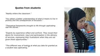 Quotes from students
“Reality enters the classroom.”
“You obtain a better understanding of what it means to live in
poverty and the consequences of exclusion.”
“Theoretical frameworks brought to life through captivating
real-life stories.”
“Experts by experience reflect and confront. They reveal their
desire for involvement, input and participation in the delivery
of services, expressing their frustrations when they are not
given those opportunities.”
“This different way of looking at what you take for granted as
a student was captivating.”
 