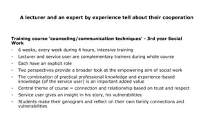 A lecturer and an expert by experience tell about their cooperation
Training course ‘counseling/communication techniques’ - 3rd year Social
Work
- 6 weeks, every week during 4 hours, intensive training
- Lecturer and service user are complementary trainers during whole course
- Each have an explicit role
- Two perspectives provide a broader look at the empowering aim of social work
- The combination of practical professional knowledge and experience-based
knowledge (of the service user) is an important added value
- Central theme of course = connection and relationship based on trust and respect
- Service user gives an insight in his story, his vulnerabilities
- Students make their genogram and reflect on their own family connections and
vulnerabilities
 