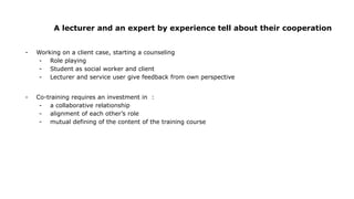 A lecturer and an expert by experience tell about their cooperation
- Working on a client case, starting a counseling
- Role playing
- Student as social worker and client
- Lecturer and service user give feedback from own perspective
- Co-training requires an investment in :
- a collaborative relationship
- alignment of each other’s role
- mutual defining of the content of the training course
 
