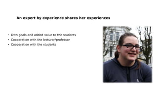 An expert by experience shares her experiences
• Own goals and added value to the students
• Cooperation with the lecturer/professor
• Cooperation with the students
 