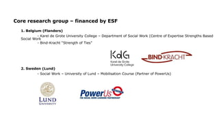 Core research group – financed by ESF
1. Belgium (Flanders)
- Karel de Grote University College – Department of Social Work (Centre of Expertise Strengths Based
Social Work
- Bind-Kracht “Strength of Ties”
2. Sweden (Lund)
- Social Work – University of Lund – Mobilisation Course (Partner of PowerUs)
 