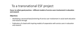 To a transnational ESF project
Focus: to collect good practices – different models of service users involvement in education
and research
Objectives:
- developing a structural base/anchoring of service-user involvement in social work education
and research through
- Publication of a book with inspiring models of cooperation with service users in education
and research
 