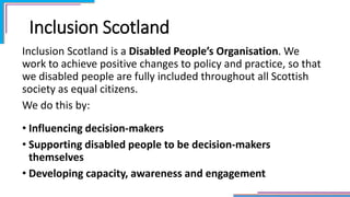 Inclusion Scotland
Inclusion Scotland is a Disabled People’s Organisation. We
work to achieve positive changes to policy and practice, so that
we disabled people are fully included throughout all Scottish
society as equal citizens.
We do this by:
• Influencing decision-makers
• Supporting disabled people to be decision-makers
themselves
• Developing capacity, awareness and engagement
 