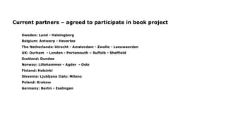 Current partners – agreed to participate in book project
Sweden: Lund - Helsingborg
Belgium: Antwerp - Heverlee
The Netherlands: Utrecht - Amsterdam - Zwolle - Leeuwaerden
UK: Durham - Londen - Portsmouth – Suffolk - Sheffield
Scotland: Dundee
Norway: Lillehammer - Agder - Oslo
Finland: Helsinki
Slovenia: Ljubljana Italy: Milano
Poland: Krakow
Germany: Berlin - Esslingen
 