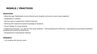 MODELS / PRACTICES
EDUCATION
- Mend the gap/ Mobilization course (Social work students and service users study together)
- Cooperation in tandem
- Service users in supervision (without lecturer)
- Working with experience based knowledge of students
- Forum theater & Living Libraries
- Organizing of Events: e.g. Day for first years students - inter-professional conference - Inspirational conversations between
students and experts by experience
- Development of educational material
RESEARCH
- Co-creating with service users
 