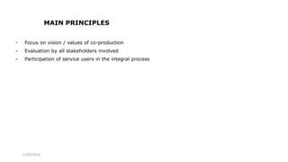 21/05/2018
MAIN PRINCIPLES
- Focus on vision / values of co-production
- Evaluation by all stakeholders involved
- Participation of service users in the integral process
 