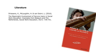 Literature
Driessens, K., McLaughlin, H. & van Doorn, L. (2016).
The Meaningful Involvement of Service Users in Social
Work Education: Examples from Belgium and The
Netherlands, Social Work Education, 35(7): 739-751.
 