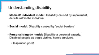 Understanding disability
• Medical/ Individual model: Disability caused by impairment,
deficits within the individual
• Social model: Disability caused by ‘social barriers’
• Personal tragedy model: Disability a personal tragedy.
Disabled people as tragic victims/ heroic survivors.
• Inspiration porn!
 