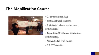 The Mobilization Course
• 23 courses since 2005
• 500 social work students
• 250 students from service user
organisations
• More than 50 different service user
organizations.
• Six weeks full time course
• 7,5 ECTS-credits
 