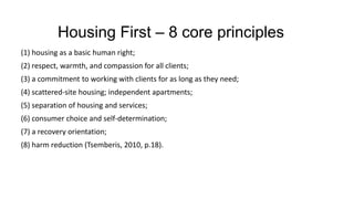 Housing First – 8 core principles
(1) housing as a basic human right;
(2) respect, warmth, and compassion for all clients;
(3) a commitment to working with clients for as long as they need;
(4) scattered-site housing; independent apartments;
(5) separation of housing and services;
(6) consumer choice and self-determination;
(7) a recovery orientation;
(8) harm reduction (Tsemberis, 2010, p.18).
 