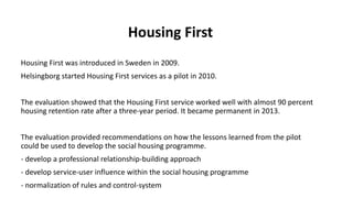 Housing First
Housing First was introduced in Sweden in 2009.
Helsingborg started Housing First services as a pilot in 2010.
The evaluation showed that the Housing First service worked well with almost 90 percent
housing retention rate after a three-year period. It became permanent in 2013.
The evaluation provided recommendations on how the lessons learned from the pilot
could be used to develop the social housing programme.
- develop a professional relationship-building approach
- develop service-user influence within the social housing programme
- normalization of rules and control-system
 