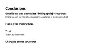 Conclusions
Good ideas and enthusiast (driving spirit) – resources
Strong support for innovation necessary, acceptance of the new mind-set
Finding the missing hero
Trust
Trust is a precondition
Changing power structures
 