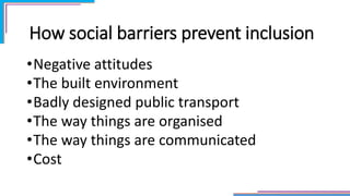 How social barriers prevent inclusion
•Negative attitudes
•The built environment
•Badly designed public transport
•The way things are organised
•The way things are communicated
•Cost
 