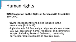 Human rights
• UN Convention on the Rights of Persons with Disabilities
(UNCRPD)
• Living independently and being included in the
community (Article 19)
• Rights include full & equal participation, choose where
you live, access to in-home, residential and community
support including Personal Assistants, community
services for all are available on an equal basis.
 