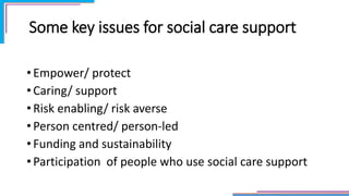 Some key issues for social care support
• Empower/ protect
• Caring/ support
• Risk enabling/ risk averse
• Person centred/ person-led
• Funding and sustainability
• Participation of people who use social care support
 