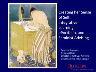 Creating her Sense of Self: Integrative Learning,  ePortfolio, and  Feminist Advising Rebecca Reynolds Assistant Dean Director of Pathway Advising Douglass Residential College 