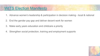 WITS Election Manifesto
1. Advance women’s leadership & participation in decision making - local & national
2. End the gen...