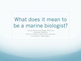 What does it mean to
be a marine biologist?
      Jessica Rohde and Megan Stachura
              Graduate Students
    School of Aquatic and Fishery Sciences
           University of Washington
 
