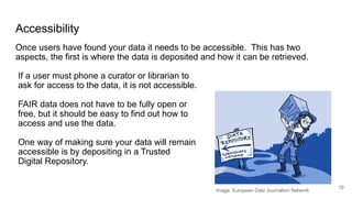 Accessibility
Once users have found your data it needs to be accessible. This has two
aspects, the first is where the data is deposited and how it can be retrieved.
10
Image: European Data Journalism Network
If a user must phone a curator or librarian to
ask for access to the data, it is not accessible.
FAIR data does not have to be fully open or
free, but it should be easy to find out how to
access and use the data.
One way of making sure your data will remain
accessible is by depositing in a Trusted
Digital Repository.
 