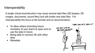 Interoperability
A single virtual reconstruction may reuse several data files (3D shapes, 2D
images, documents, sound files) and will create new data files. For
interoperability the focus is file formats and on documentation:
● To allow others (including future
members of your team) to open and re-
use the data in future
● Being able to connect 3D with other
data
● Metadata
 