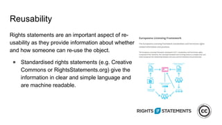 Reusability
Rights statements are an important aspect of re-
usability as they provide information about whether
and how someone can re-use the object.
● Standardised rights statements (e.g. Creative
Commons or RightsStatements.org) give the
information in clear and simple language and
are machine readable.
 