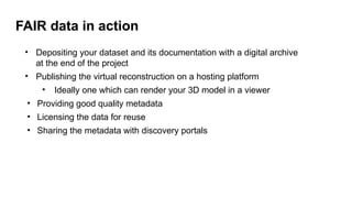 FAIR data in action
• Depositing your dataset and its documentation with a digital archive
at the end of the project
• Publishing the virtual reconstruction on a hosting platform
• Ideally one which can render your 3D model in a viewer
• Providing good quality metadata
• Licensing the data for reuse
• Sharing the metadata with discovery portals
 