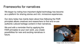 Frameworks for narratives
We began by noting how important digital technology has become
as a platform for sharing stories and rich, immersive experiences.
Our story today has mainly been about how following the FAIR
principles allows creatives and researchers to find and re-use
authentic cultural heritage content in their narratives.
We end with a reminder that by applying the
FAIR principles to your own work, you create
possibilities for new and exciting narratives in
future.
Image credit: the Hunt Museum
 