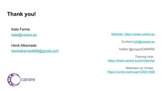 Thank you!
Kate Fernie
kate@carare.eu
Henk Alkemade
henkalkemade66@gmail.com
Website: https://www.carare.eu
Contact:info@carare.eu
Twitter:@projectCARARE
Training Hub:
https://www.carare.eu/en/training/
Webinars on Vimeo:
https://vimeo.com/user124611809
 