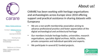 About us!
CARARE has been working with heritage organisations
and archaeologists across Europe since 2010 offering
support and practical assistance in sharing datasets with
Europeana
• We are a non-profit membership association aiming to
advance professional practice and foster appreciation of the
digital archaeological and architectural heritage
• Our members include heritage bodies, universities, research
organisations, specialist digital archives, NGOs, charities,
private companies and individual specialist and experts.
• We participate in several EC funded projects.
https://www.carare.eu
Contact: info@carare.eu
Twitter:
@projectCARARE
Training hub:
https://www.carare.eu/
en/training/
Webinars on Vimeo:
https://vimeo.com/user
124611809
 