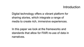 Introduction
Digital technology offers a vibrant platform for
sharing stories, which integrate a range of
media to create rich, immersive experiences.
In this paper we look at the frameworks and
standards that allow for FAIR re-use of data in
narratives.
 
