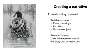 Puutavaran kuljetus moottorikelkalla, The
Finnish Forest Museum, CC BY.
https://www.europeana.eu/item/2021008/
_knp_152987
Creating a narrative
To create a story, you need:
• Reliable sources
• Plans, drawings
• Archives
• Museum objects
• Points of interest
• Links between elements in
the story and to resources
 