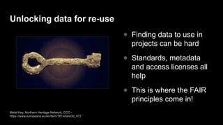 Unlocking data for re-use
● Finding data to use in
projects can be hard
● Standards, metadata
and access licenses all
help
● This is where the FAIR
principles come in!
Metal Key, Northern Heritage Network, CCO -
https://www.europeana.eu/en/item/181/share3d_972
 