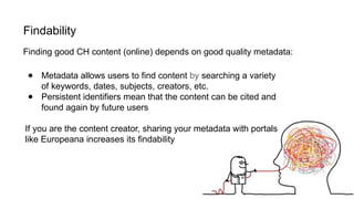 Findability
● Metadata allows users to find content by searching a variety
of keywords, dates, subjects, creators, etc.
● Persistent identifiers mean that the content can be cited and
found again by future users
If you are the content creator, sharing your metadata with portals
like Europeana increases its findability
Finding good CH content (online) depends on good quality metadata:
 