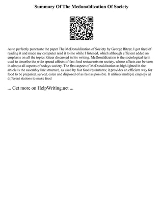 Summary Of The Mcdonaldization Of Society
As to perfectly punctuate the paper The McDonaldization of Society by George Ritzer, I got tired of
reading it and made my computer read it to me while I listened, which although efficient added an
emphasis on all the topics Ritzer discussed in his writing. McDonaldization is the sociological term
used to describe the wide spread affects of fast food restaurants on society, whose affects can be seen
in almost all aspects of todays society. The first aspect of McDonaldization as highlighted in the
article is the assembly line structure, as used by fast food restaurants; it provides an efficient way for
food to be prepared, served, eaten and disposed of as fast as possible. It utilizes multiple employs at
different stations to make food
... Get more on HelpWriting.net ...
 