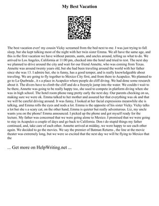 My Best Vacation
The best vacation ever! my cousin Vicky screamed from the bed next to me. I was just trying to fall
sleep, but she kept talking most of the night with her twin sister Emma. We all have the same age, and
this is the first vacation we have without parents, aunts, and uncles around, telling us what to do. We
arrived to Los Angeles, California at 11:00 pm, checked into the hotel and tried to rest. The next day
we planned to drive around the city and wait for our friend Annette, who was coming from Texas.
Annette was around twenty years old, but she had been traveling around the world with her father
since she was 13. I admire her, she is funny, has a good temper, and is really knowledgeable about
traveling. We are going to fly together to Mexico City first, and from there to Acapulco. We planned to
go to La Quebrada , it s a place in Acapulco where people do cliff diving. We had done some research
about it. The divers have to climb the cliff and do a freestyle jump into the water. We couldn t wait to
be there, Annette was going to be really happy too, she used to compete in platform diving when she
was in high school. The hotel room phone rang pretty early the next day. Our parents checking on us,
making sure we were ok. Emma talked to her mother and assured her that everything was ok and that
we will be careful driving around. It was funny, I looked at her facial expressions meanwhile she is
talking, and Emma rolls the eyes and nods a lot. Emma is the opposite of his sister Vicky. Vicky talks
a lot but she s a scary cat, on the other hand, Emma is quieter but really adventurous. Liz, my uncle
wants you on the phone! Emma announced. I picked up the phone and got myself ready for the
lecture. My father was concerned that we were going alone to Mexico. I promised that we were going
to stay in Acapulco a couple of days and go back to California. Don t do stupid things my father
continued, and, take care of each other. Annette arrived at midday, we were happy to see each other
again. We decided to go the movies. We say the premier of Batman Returns , the line at the movie
theater was extremely long, but we were so excited that the next day we will be flying to Mexico that
the
... Get more on HelpWriting.net ...
 
