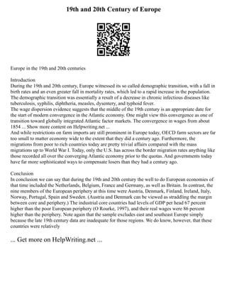 19th and 20th Century of Europe
Europe in the 19th and 20th centuries
Introduction
During the 19th and 20th century, Europe witnessed its so called demographic transition, with a fall in
birth rates and an even greater fall in mortality rates, which led to a rapid increase in the population.
The demographic transition was essentially a result of a decrease in chronic infectious diseases like
tuberculosis, syphilis, diphtheria, measles, dysentery, and typhoid fever.
The wage dispersion evidence suggests that the middle of the 19th century is an appropriate date for
the start of modern convergence in the Atlantic economy. One might view this convergence as one of
transition toward globally integrated Atlantic factor markets. The convergence in wages from about
1854 ... Show more content on Helpwriting.net ...
And while restrictions on farm imports are still prominent in Europe today, OECD farm sectors are far
too small to matter economy wide to the extent that they did a century ago. Furthermore, the
migrations from poor to rich countries today are pretty trivial affairs compared with the mass
migrations up to World War I. Today, only the U.S. has across the border migration rates anything like
those recorded all over the converging Atlantic economy prior to the quotas. And governments today
have far more sophisticated ways to compensate losers than they had a century ago.
Conclusion
In conclusion we can say that during the 19th and 20th century the well to do European economies of
that time included the Netherlands, Belgium, France and Germany, as well as Britain. In contrast, the
nine members of the European periphery at this time were Austria, Denmark, Finland, Ireland, Italy,
Norway, Portugal, Spain and Sweden. (Austria and Denmark can be viewed as straddling the margin
between core and periphery.) The industrial core countries had levels of GDP per head 67 percent
higher than the poor European periphery (O Rourke, 1997), and their real wages were 86 percent
higher than the periphery. Note again that the sample excludes east and southeast Europe simply
because the late 19th century data are inadequate for those regions. We do know, however, that these
countries were relatively
... Get more on HelpWriting.net ...
 