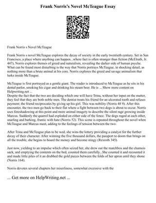 Frank Norris’s Novel McTeague Essay
Frank Norris s Novel McTeague
Frank Norris s novel McTeague explores the decay of society in the early twentieth century. Set in San
Francisco, a place where anything can happen...where fact is often stranger than fiction (McElrath, Jr.
447), Norris explores themes of greed and naturalism, revealing the darker side of human psyche.
What can be found most disturbing is the way that Norris portrays McTeague, in shocking detail, as
nothing more than a brute animal at his core. Norris explores the greed and savage animalism that
lurks inside McTeague.
McTeague is first portrayed as a gentle giant. The reader is introduced to McTeague as he sits in his
dental parlor, smoking his cigar and drinking his steam beer. He is ... Show more content on
Helpwriting.net ...
Despite the fact that the two are deciding which one will have Trina, without her input on the matter,
they feel that they are both noble men. The dentist treats his friend for an ulcerated tooth and refuses
payment; the friend reciprocates by giving up his girl. This was nobility (Norris 48 9). After this
encounter, the two men go back to their flat where a fight between two dogs is about to occur. Norris
uses foreshadowing at this point and more animal imagery to describe the silent rage growing inside
Marcus. Suddenly the quarrel had exploded on either side of the fence. The dogs raged at each other,
snarling and barking, frantic with hate (Norris 52). This scene is repeated throughout the novel when
McTeague and Marcus meet, adding to the feelings of tension between the two.
After Trina and McTeague plan to be wed, she wins the lottery providing a catalyst for the further
decay of their character. After winning the five thousand dollars, the passport to doom that brings on
all the trouble, she begins to hoard the money and become stingy (Rexroth 345).
Just now, yielding to an impulse which often seized her, she drew out the matchbox and the chamois
sack, and emptying the contents on the bed, counted them carefully...She counted it and recounted it
and made little piles of it an drubbed the gold pieces between the folds of her apron until they shone
(Norris 164).
Norris devotes several chapters her miserliness, somewhat excessive with the
... Get more on HelpWriting.net ...
 