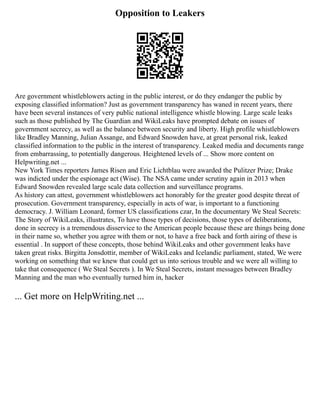 Opposition to Leakers
Are government whistleblowers acting in the public interest, or do they endanger the public by
exposing classified information? Just as government transparency has waned in recent years, there
have been several instances of very public national intelligence whistle blowing. Large scale leaks
such as those published by The Guardian and WikiLeaks have prompted debate on issues of
government secrecy, as well as the balance between security and liberty. High profile whistleblowers
like Bradley Manning, Julian Assange, and Edward Snowden have, at great personal risk, leaked
classified information to the public in the interest of transparency. Leaked media and documents range
from embarrassing, to potentially dangerous. Heightened levels of ... Show more content on
Helpwriting.net ...
New York Times reporters James Risen and Eric Lichtblau were awarded the Pulitzer Prize; Drake
was indicted under the espionage act (Wise). The NSA came under scrutiny again in 2013 when
Edward Snowden revealed large scale data collection and surveillance programs.
As history can attest, government whistleblowers act honorably for the greater good despite threat of
prosecution. Government transparency, especially in acts of war, is important to a functioning
democracy. J. William Leonard, former US classifications czar, In the documentary We Steal Secrets:
The Story of WikiLeaks, illustrates, To have those types of decisions, those types of deliberations,
done in secrecy is a tremendous disservice to the American people because these are things being done
in their name so, whether you agree with them or not, to have a free back and forth airing of these is
essential . In support of these concepts, those behind WikiLeaks and other government leaks have
taken great risks. Birgitta Jonsdottir, member of WikiLeaks and Icelandic parliament, stated, We were
working on something that we knew that could get us into serious trouble and we were all willing to
take that consequence ( We Steal Secrets ). In We Steal Secrets, instant messages between Bradley
Manning and the man who eventually turned him in, hacker
... Get more on HelpWriting.net ...
 