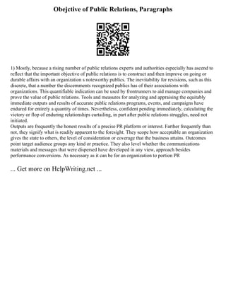 Obejctive of Public Relations, Paragraphs
1) Mostly, because a rising number of public relations experts and authorities especially has ascend to
reflect that the important objective of public relations is to construct and then improve on going or
durable affairs with an organization s noteworthy publics. The inevitability for revisions, such as this
discrete, that a number the discernments recognized publics has of their associations with
organizations. This quantifiable indication can be used by frontrunners to aid manage companies and
prove the value of public relations. Tools and measures for analyzing and appraising the equitably
immediate outputs and results of accurate public relations programs, events, and campaigns have
endured for entirely a quantity of times. Nevertheless, confident pending immediately, calculating the
victory or flop of enduring relationships curtailing, in part after public relations struggles, need not
initiated.
Outputs are frequently the honest results of a precise PR platform or interest. Farther frequently than
not, they signify what is readily apparent to the foresight. They scope how acceptable an organization
gives the state to others, the level of consideration or coverage that the business attains. Outcomes
point target audience groups any kind or practice. They also level whether the communications
materials and messages that were dispersed have developed in any view, approach besides
performance conversions. As necessary as it can be for an organization to portion PR
... Get more on HelpWriting.net ...
 