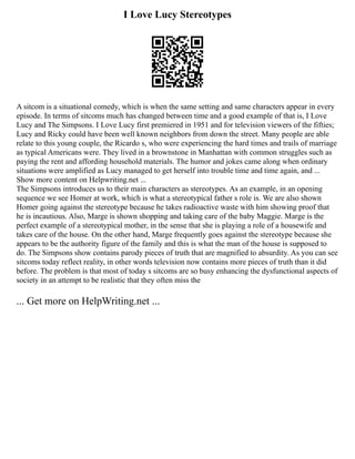 I Love Lucy Stereotypes
A sitcom is a situational comedy, which is when the same setting and same characters appear in every
episode. In terms of sitcoms much has changed between time and a good example of that is, I Love
Lucy and The Simpsons. I Love Lucy first premiered in 1951 and for television viewers of the fifties;
Lucy and Ricky could have been well known neighbors from down the street. Many people are able
relate to this young couple, the Ricardo s, who were experiencing the hard times and trails of marriage
as typical Americans were. They lived in a brownstone in Manhattan with common struggles such as
paying the rent and affording household materials. The humor and jokes came along when ordinary
situations were amplified as Lucy managed to get herself into trouble time and time again, and ...
Show more content on Helpwriting.net ...
The Simpsons introduces us to their main characters as stereotypes. As an example, in an opening
sequence we see Homer at work, which is what a stereotypical father s role is. We are also shown
Homer going against the stereotype because he takes radioactive waste with him showing proof that
he is incautious. Also, Marge is shown shopping and taking care of the baby Maggie. Marge is the
perfect example of a stereotypical mother, in the sense that she is playing a role of a housewife and
takes care of the house. On the other hand, Marge frequently goes against the stereotype because she
appears to be the authority figure of the family and this is what the man of the house is supposed to
do. The Simpsons show contains parody pieces of truth that are magnified to absurdity. As you can see
sitcoms today reflect reality, in other words television now contains more pieces of truth than it did
before. The problem is that most of today s sitcoms are so busy enhancing the dysfunctional aspects of
society in an attempt to be realistic that they often miss the
... Get more on HelpWriting.net ...
 