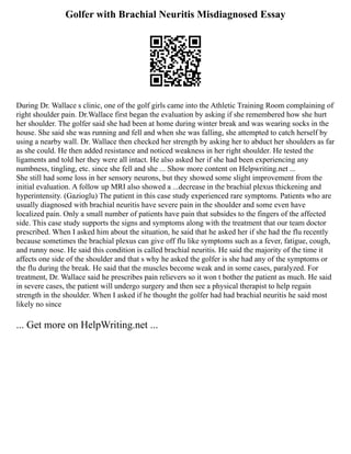 Golfer with Brachial Neuritis Misdiagnosed Essay
During Dr. Wallace s clinic, one of the golf girls came into the Athletic Training Room complaining of
right shoulder pain. Dr.Wallace first began the evaluation by asking if she remembered how she hurt
her shoulder. The golfer said she had been at home during winter break and was wearing socks in the
house. She said she was running and fell and when she was falling, she attempted to catch herself by
using a nearby wall. Dr. Wallace then checked her strength by asking her to abduct her shoulders as far
as she could. He then added resistance and noticed weakness in her right shoulder. He tested the
ligaments and told her they were all intact. He also asked her if she had been experiencing any
numbness, tingling, etc. since she fell and she ... Show more content on Helpwriting.net ...
She still had some loss in her sensory neurons, but they showed some slight improvement from the
initial evaluation. A follow up MRI also showed a ...decrease in the brachial plexus thickening and
hyperintensity. (Gazioglu) The patient in this case study experienced rare symptoms. Patients who are
usually diagnosed with brachial neuritis have severe pain in the shoulder and some even have
localized pain. Only a small number of patients have pain that subsides to the fingers of the affected
side. This case study supports the signs and symptoms along with the treatment that our team doctor
prescribed. When I asked him about the situation, he said that he asked her if she had the flu recently
because sometimes the brachial plexus can give off flu like symptoms such as a fever, fatigue, cough,
and runny nose. He said this condition is called brachial neuritis. He said the majority of the time it
affects one side of the shoulder and that s why he asked the golfer is she had any of the symptoms or
the flu during the break. He said that the muscles become weak and in some cases, paralyzed. For
treatment, Dr. Wallace said he prescribes pain relievers so it won t bother the patient as much. He said
in severe cases, the patient will undergo surgery and then see a physical therapist to help regain
strength in the shoulder. When I asked if he thought the golfer had had brachial neuritis he said most
likely no since
... Get more on HelpWriting.net ...
 