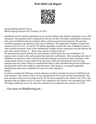 Petri Dish Lab Report
General Biology Bryarra Tinoco
BIO102 Spring Semester 2015 February 24, 2015
Introduction For this lab the experiment was to test how effective the antibiotic properties were in four
substances. The hypothesis that I conducted for this lab was that if the disks containing the substances
had a zone of inhibition then the antibiotic effect could be measured and compared. The part that
would be measured is the diameter of the zone if inhibition. The independent variables would be the
substances (P 10, S 10, C 30, and TE 30) and the dependent would be the zone of inhibition which is
what would be measured. Some of the standardized variables for this experiment were the bacteria, the
petri dish, and the nutrient. A ... Show more content on Helpwriting.net ...
We measured the greatest diameter for each substance which told us the zone of inhibition. To
measure each we used a ruler and measured the diameters in millimeters. After recording each zone of
inhibition we copied our results onto the board and compared out answers to other classmates. After
comparing the results we then copied all the data onto a table and calculated the mean for each
substance plus the control. When we completed the table we then calculated the percent of difference
and placed the results into a table by using the means. After doing so, we created a graph that
illustrated the mean zone of inhibition for each one of the substances.
Results
In order to compare the difference of each substance we had to calculate the percent of difference for
each substance. The control vs the P 10 was calculated to be 65% which was the lowest percent. The
next substance which was not as high was the TE 30, when compared to the control it was 123%. One
substance that was higher was S 10, when it was compared to the control it was calculated to be 145%.
The biggest difference was C 30, when this substance was compared to the control it was 239%.
... Get more on HelpWriting.net ...
 