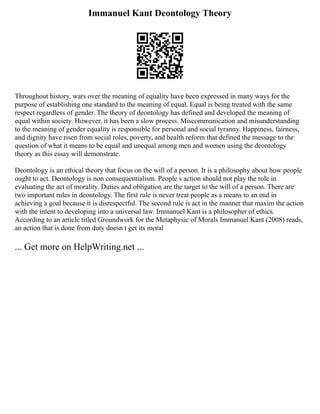 Immanuel Kant Deontology Theory
Throughout history, wars over the meaning of equality have been expressed in many ways for the
purpose of establishing one standard to the meaning of equal. Equal is being treated with the same
respect regardless of gender. The theory of deontology has defined and developed the meaning of
equal within society. However, it has been a slow process. Miscommunication and misunderstanding
to the meaning of gender equality is responsible for personal and social tyranny. Happiness, fairness,
and dignity have risen from social roles, poverty, and health reform that defined the message to the
question of what it means to be equal and unequal among men and women using the deontology
theory as this essay will demonstrate.
Deontology is an ethical theory that focus on the will of a person. It is a philosophy about how people
ought to act. Deontology is non consequentialism. People s action should not play the role in
evaluating the act of morality. Duties and obligation are the target to the will of a person. There are
two important rules in deontology. The first rule is never treat people as a means to an end in
achieving a goal because it is disrespectful. The second rule is act in the manner that maxim the action
with the intent to developing into a universal law. Immanuel Kant is a philosopher of ethics.
According to an article titled Groundwork for the Metaphysic of Morals Immanuel Kant (2008) reads,
an action that is done from duty doesn t get its moral
... Get more on HelpWriting.net ...
 