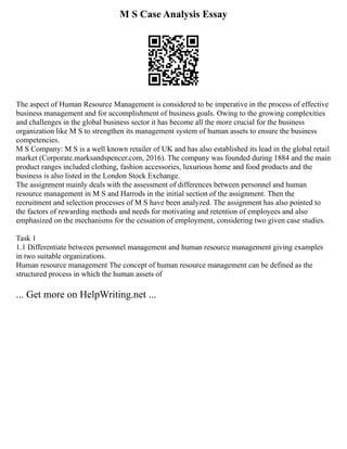 M S Case Analysis Essay
The aspect of Human Resource Management is considered to be imperative in the process of effective
business management and for accomplishment of business goals. Owing to the growing complexities
and challenges in the global business sector it has become all the more crucial for the business
organization like M S to strengthen its management system of human assets to ensure the business
competencies.
M S Company: M S is a well known retailer of UK and has also established its lead in the global retail
market (Corporate.marksandspencer.com, 2016). The company was founded during 1884 and the main
product ranges included clothing, fashion accessories, luxurious home and food products and the
business is also listed in the London Stock Exchange.
The assignment mainly deals with the assessment of differences between personnel and human
resource management in M S and Harrods in the initial section of the assignment. Then the
recruitment and selection processes of M S have been analyzed. The assignment has also pointed to
the factors of rewarding methods and needs for motivating and retention of employees and also
emphasized on the mechanisms for the cessation of employment, considering two given case studies.
Task 1
1.1 Differentiate between personnel management and human resource management giving examples
in two suitable organizations.
Human resource management The concept of human resource management can be defined as the
structured process in which the human assets of
... Get more on HelpWriting.net ...
 