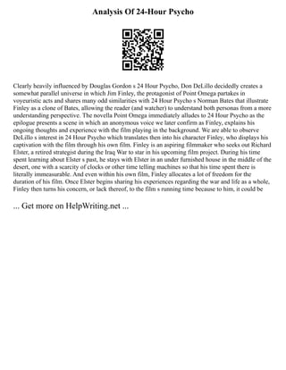 Analysis Of 24-Hour Psycho
Clearly heavily influenced by Douglas Gordon s 24 Hour Psycho, Don DeLillo decidedly creates a
somewhat parallel universe in which Jim Finley, the protagonist of Point Omega partakes in
voyeuristic acts and shares many odd similarities with 24 Hour Psycho s Norman Bates that illustrate
Finley as a clone of Bates, allowing the reader (and watcher) to understand both personas from a more
understanding perspective. The novella Point Omega immediately alludes to 24 Hour Psycho as the
epilogue presents a scene in which an anonymous voice we later confirm as Finley, explains his
ongoing thoughts and experience with the film playing in the background. We are able to observe
DeLillo s interest in 24 Hour Psycho which translates then into his character Finley, who displays his
captivation with the film through his own film. Finley is an aspiring filmmaker who seeks out Richard
Elster, a retired strategist during the Iraq War to star in his upcoming film project. During his time
spent learning about Elster s past, he stays with Elster in an under furnished house in the middle of the
desert, one with a scarcity of clocks or other time telling machines so that his time spent there is
literally immeasurable. And even within his own film, Finley allocates a lot of freedom for the
duration of his film. Once Elster begins sharing his experiences regarding the war and life as a whole,
Finley then turns his concern, or lack thereof, to the film s running time because to him, it could be
... Get more on HelpWriting.net ...
 