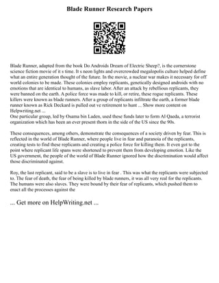 Blade Runner Research Papers
Blade Runner, adapted from the book Do Androids Dream of Electric Sheep?, is the cornerstone
science fiction movie of it s time. It s neon lights and overcrowded megalopolis culture helped define
what an entire generation thought of the future. In the movie, a nuclear war makes it necessary for off
world colonies to be made. These colonies employ replicants, genetically designed androids with no
emotions that are identical to humans, as slave labor. After an attack by rebellious replicants, they
were banned on the earth. A police force was made to kill, or retire, these rogue replicants. These
killers were known as blade runners. After a group of replicants infiltrate the earth, a former blade
runner known as Rick Deckard is pulled out ve retirement to hunt ... Show more content on
Helpwriting.net ...
One particular group, led by Osama bin Laden, used these funds later to form Al Qaeda, a terrorist
organization which has been an ever present thorn in the side of the US since the 90s.
These consequences, among others, demonstrate the consequences of a society driven by fear. This is
reflected in the world of Blade Runner, where people live in fear and paranoia of the replicants,
creating tests to find these replicants and creating a police force for killing them. It even got to the
point where replicant life spans were shortened to prevent them from developing emotion. Like the
US government, the people of the world of Blade Runner ignored how the discrimination would affect
those discriminated against.
Roy, the last replicant, said to be a slave is to live in fear . This was what the replicants were subjected
to. The fear of death, the fear of being killed by blade runners, it was all very real for the replicants.
The humans were also slaves. They were bound by their fear of replicants, which pushed them to
enact all the processes against the
... Get more on HelpWriting.net ...
 