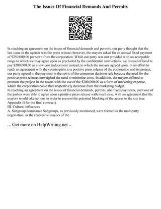 The Issues Of Financial Demands And Permits
In reaching an agreement on the issues of financial demands and permits, our party thought that the
last issue in the agenda was the press release; however, the mayors asked for an annual fixed payment
of $250,000.00 per town from the corporation. While our party was not provided with an acceptable
range to which we may agree upon as precluded by the confidential instructions, we instead offered to
pay $200,000.00 as a low cost inducement instead, to which the mayors agreed upon. In an effort to
reach an agreement with the counterparts to a positive press release of the corporation and its project,
our party agreed to the payment in the spirit of the consensus decision rule because the need for the
positive press release outweighed the need to minimize costs. In addition, the mayors offered to
promote the project in the towns with the use of the $200,000.00 as a form of marketing expense,
which the corporation could then respectively decrease from the marketing budget.
In reaching an agreement on the issues of financial demands, permits, and fixed payments, each one of
the parties were able to agree upon a positive press release with much ease, with an agreement that the
mayors would take actions in order to prevent the potential blocking of the access to the site (see
Appendix B for the final contract).
III. Cultural influences
A. Subgroup dominance Subgroups, as previously mentioned, were formed in the multiparty
negotiation, as the respective mayors of the
... Get more on HelpWriting.net ...
 