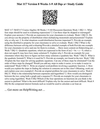 Mat 117 Version 8 Weeks 1-9 All Dqs a+ Study Guide
MAT 117 /MAT117 Course Algebra 1B Weeks 1 9 All Discussion Questions Week 1 DQ 1 1. What
four steps should be used in evaluating expressions? 2. Can these steps be skipped or rearranged?
Explain your answers.3. Provide an expression for your classmates to evaluate. Week 1 DQ 21. Do
you always use the property of distribution when multiplying monomials and polynomials? Explain
why or why not. 2. In what situations would distribution become important?3. Provide an example
using the distributive property for your classmates to solve or evaluate. Week 1 DQ 3 What is the
difference between solving and evaluating?Provide a detailed example of both.Provide one example
for your classmates to solve and one for them to evaluate. ... Show more content on Helpwriting.net ...
Week 7 DQ 11. Quadratic equations, which are expressed in the form of ax2 + bx + c = 0, where a
does not equal 0, may have how many solutions?2. Explain why.3. Provide an example for your
classmates where they have to figure out how many solutions a quadratic has. Week 7 DQ 21. What is
the quadratic formula?2. What is it used for?3. Provide an example, not found in the text. Week 7 DQ
3Explain the four steps for solving quadratic equations. Can any of these steps be eliminated? Can the
order of these steps be changed? Would you add any steps to make it easier, or to make it easier to
understand? Week 8 DQ 11. Write an original word problem involving a quadratic function. 2. How
would you explain the steps in finding the solution to someone not in this class? (Meaning, work out
and explain your own example)3. Provide an original problem for your classmates to solve. Week 8
DQ 21. What is the relationship between exponents and logarithms? 2. How would you distinguish
between the two, using both a graph and a sequence?3. Provide an example for your classmates to
solve using logarithms. Week 8 DQ 3Which of the four operations on functions do you think is the
easiest to perform? What is the most difficult? Explain why for the easiest and most difficult. Week 8
DQ 4Is the compound interest formula such as would be used to calculate a car loan an
... Get more on HelpWriting.net ...
 